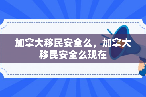 加拿大移民安全么，加拿大移民安全么现在