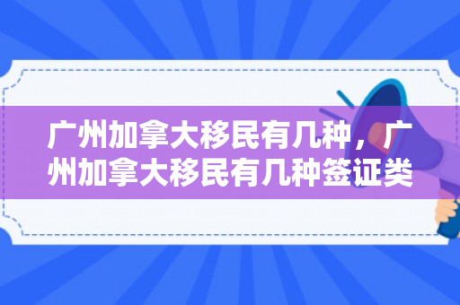 广州加拿大移民有几种，广州加拿大移民有几种签证类型