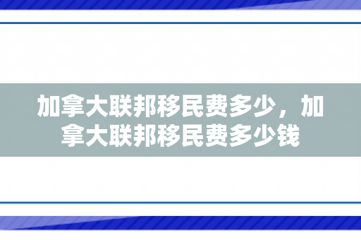 加拿大联邦移民费多少，加拿大联邦移民费多少钱