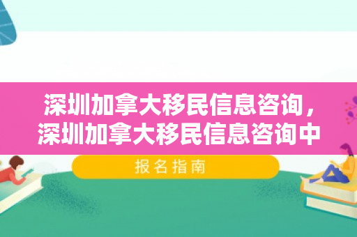 深圳加拿大移民信息咨询，深圳加拿大移民信息咨询中心