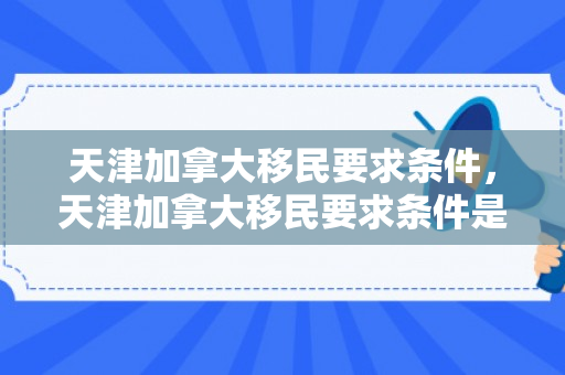 天津加拿大移民要求条件，天津加拿大移民要求条件是什么