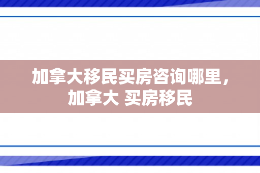加拿大移民买房咨询哪里，加拿大 买房移民