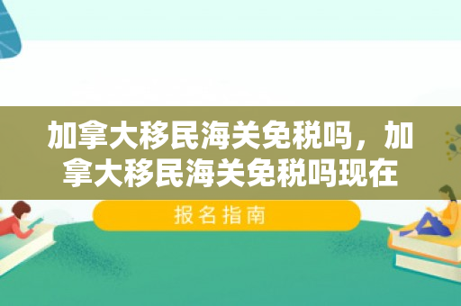 加拿大移民海关免税吗，加拿大移民海关免税吗现在