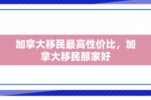 加拿大移民最高性价比，加拿大移民那家好