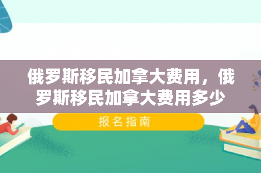 俄罗斯移民加拿大费用，俄罗斯移民加拿大费用多少