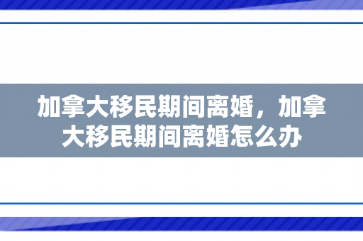 加拿大移民期间离婚，加拿大移民期间离婚怎么办