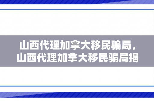 山西代理加拿大移民骗局，山西代理加拿大移民骗局揭秘