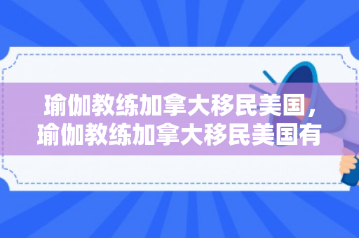 瑜伽教练加拿大移民美国，瑜伽教练加拿大移民美国有多少人