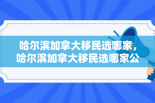 哈尔滨加拿大移民选哪家，哈尔滨加拿大移民选哪家公司好