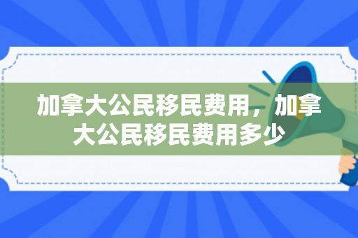 加拿大公民移民费用，加拿大公民移民费用多少