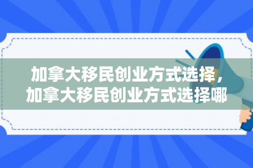 加拿大移民创业方式选择，加拿大移民创业方式选择哪个