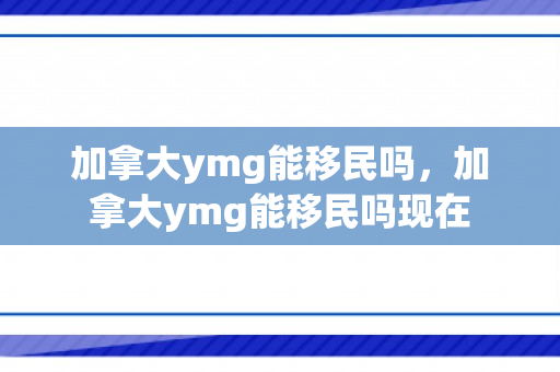 加拿大ymg能移民吗，加拿大ymg能移民吗现在