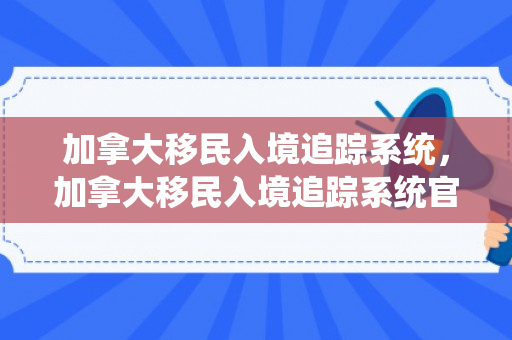 加拿大移民入境追踪系统，加拿大移民入境追踪系统官网