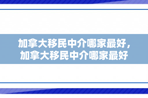加拿大移民中介哪家最好，加拿大移民中介哪家最好