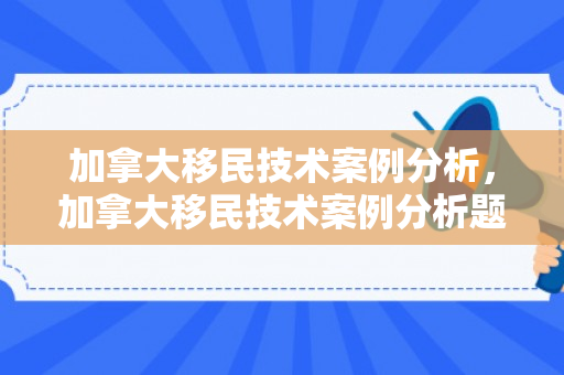 加拿大移民技术案例分析，加拿大移民技术案例分析题