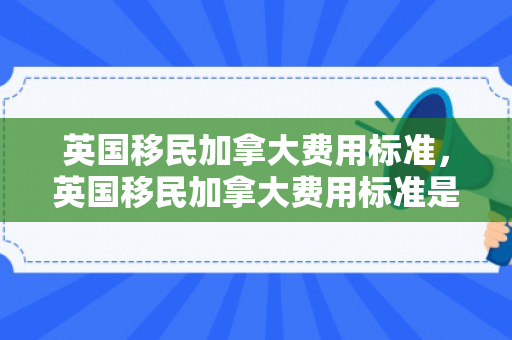 英国移民加拿大费用标准，英国移民加拿大费用标准是多少