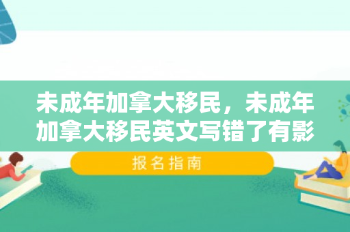 未成年加拿大移民，未成年加拿大移民英文写错了有影响吗