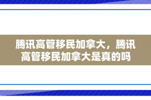 腾讯高管移民加拿大，腾讯高管移民加拿大是真的吗