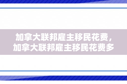 加拿大联邦雇主移民花费，加拿大联邦雇主移民花费多少