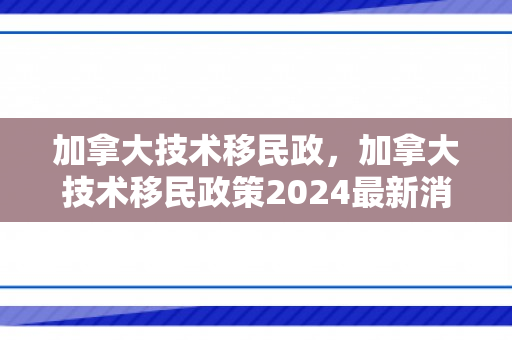 加拿大技术移民政，加拿大技术移民政策2024最新消息