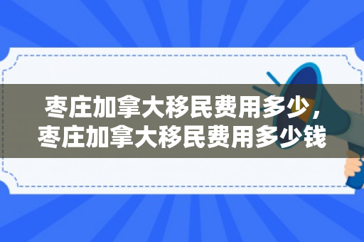 枣庄加拿大移民费用多少，枣庄加拿大移民费用多少钱