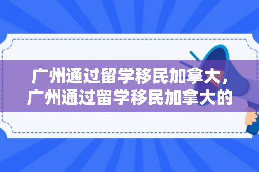 广州通过留学移民加拿大，广州通过留学移民加拿大的条件
