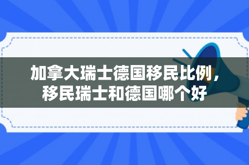 加拿大瑞士德国移民比例，移民瑞士和德国哪个好