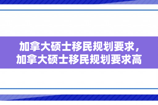 加拿大硕士移民规划要求，加拿大硕士移民规划要求高吗