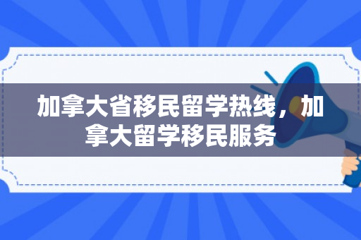 加拿大省移民留学热线，加拿大留学移民服务