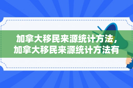 加拿大移民来源统计方法，加拿大移民来源统计方法有哪些