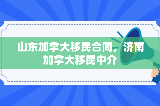 山东加拿大移民合同，济南加拿大移民中介