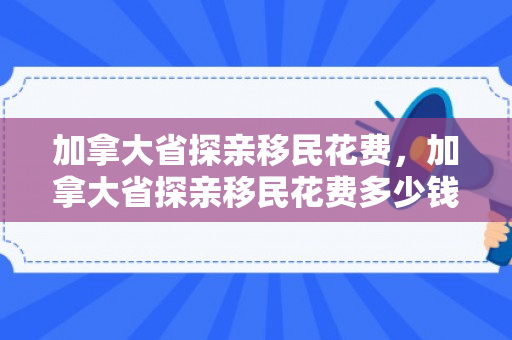 加拿大省探亲移民花费，加拿大省探亲移民花费多少钱