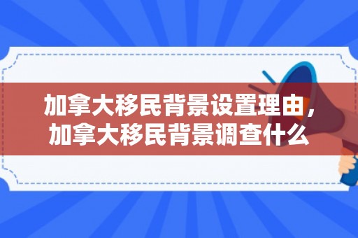加拿大移民背景设置理由，加拿大移民背景调查什么
