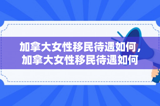 加拿大女性移民待遇如何，加拿大女性移民待遇如何