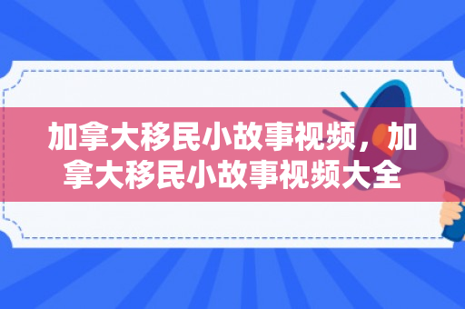 加拿大移民小故事视频，加拿大移民小故事视频大全