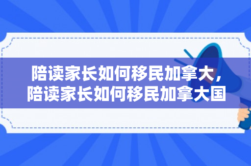 陪读家长如何移民加拿大，陪读家长如何移民加拿大国籍