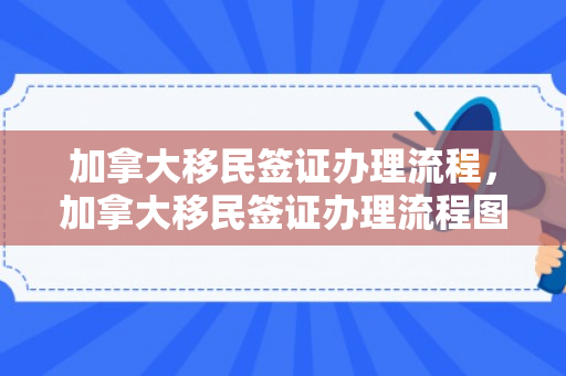 加拿大移民签证办理流程，加拿大移民签证办理流程图
