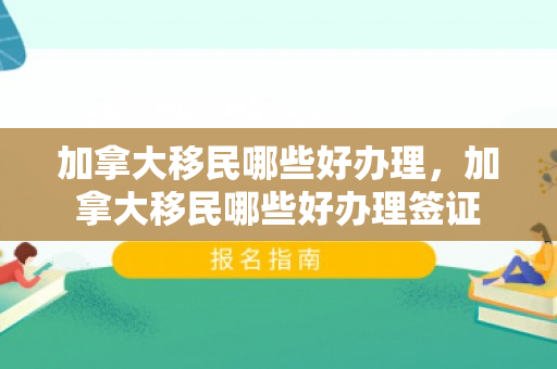 加拿大移民哪些好办理，加拿大移民哪些好办理签证