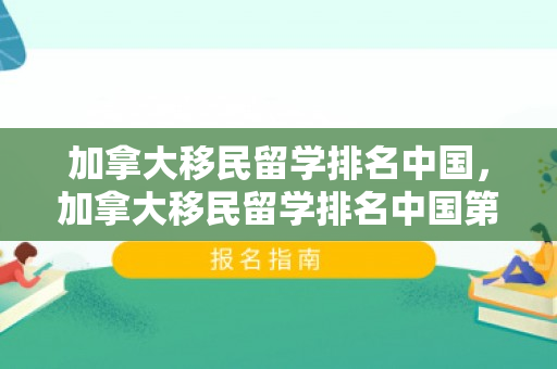 加拿大移民留学排名中国，加拿大移民留学排名中国第几