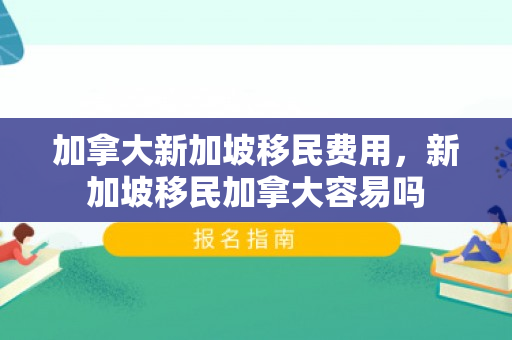 加拿大新加坡移民费用，新加坡移民加拿大容易吗