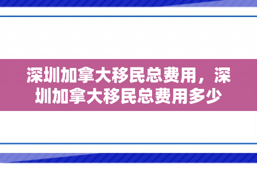 深圳加拿大移民总费用，深圳加拿大移民总费用多少