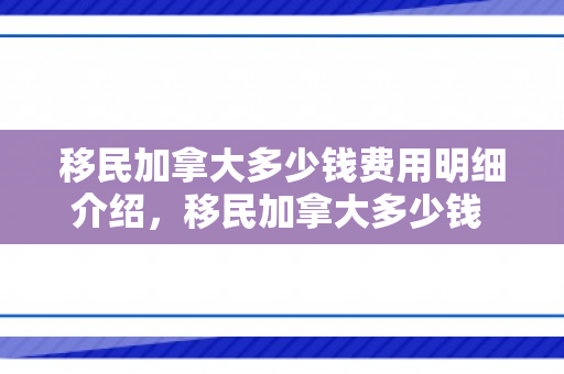 移民加拿大多少钱费用明细介绍，移民加拿大多少钱 费用明细介绍