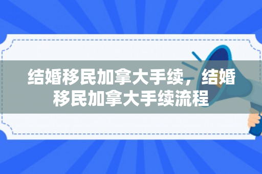 结婚移民加拿大手续，结婚移民加拿大手续流程