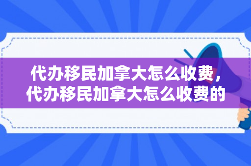 代办移民加拿大怎么收费，代办移民加拿大怎么收费的