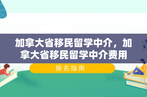 加拿大省移民留学中介，加拿大省移民留学中介费用