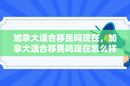 加拿大适合移民吗现在，加拿大适合移民吗现在怎么样
