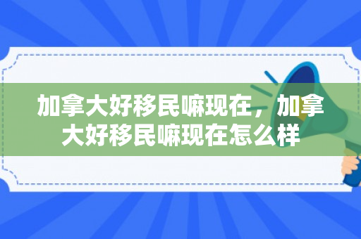 加拿大好移民嘛现在，加拿大好移民嘛现在怎么样
