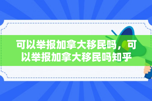 可以举报加拿大移民吗，可以举报加拿大移民吗知乎