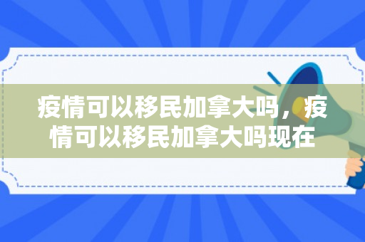 疫情可以移民加拿大吗，疫情可以移民加拿大吗现在