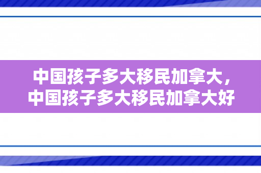 中国孩子多大移民加拿大，中国孩子多大移民加拿大好